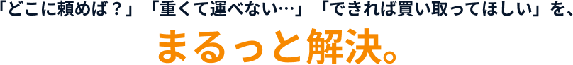 「どこに頼めば？」「重くて運べない…」「できれば買い取ってほしい」を、まるっと解決。