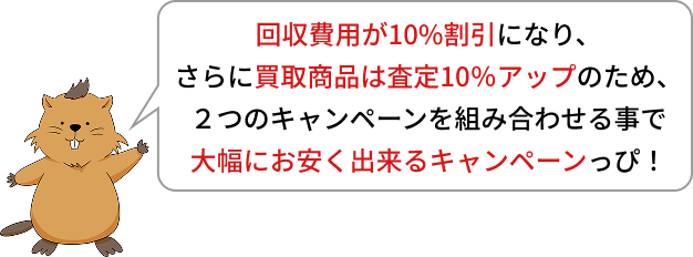 回収費用が10%割引になり、さらに買取商品は査定10％アップのため、２つのキャンペーンを組み合わせる事で大幅にお安く出来るキャンペーンっぴ！