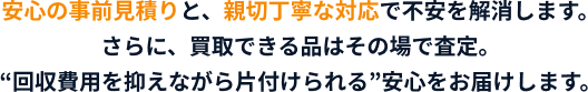 安心の事前見積りと、親切丁寧な対応で不安を解消します。さらに、買取できる品はその場で査定。”回収費用を抑えながら片付けられる”安心をお届けします。